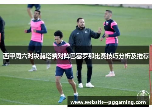 西甲周六对决赫塔费对阵巴塞罗那比赛技巧分析及推荐