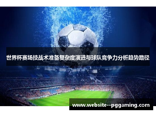 世界杯赛场技战术准备复杂度演进与球队竞争力分析趋势路径