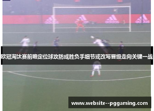 欧冠淘汰赛前瞻定位球攻防成胜负手细节或改写晋级走向关键一战 欧冠淘汰赛前瞻定位球攻防成胜负手细节或改写晋级走向关键一战