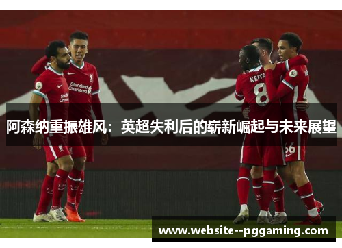 阿森纳重振雄风:英超失利后的崭新崛起与未来展望 阿森纳重振雄风:英超失利后的崭新崛起与未来展望