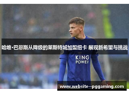 哈维·巴恩斯从降级的莱斯特城加盟纽卡 展现新希望与挑战 哈维·巴恩斯从降级的莱斯特城加盟纽卡 展现新希望与挑战