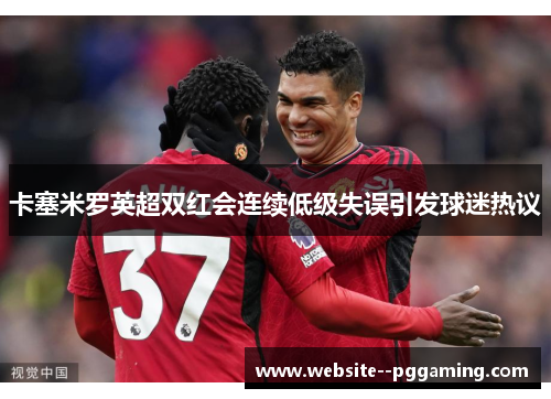 卡塞米罗英超双红会连续低级失误引发球迷热议 卡塞米罗英超双红会连续低级失误引发球迷热议