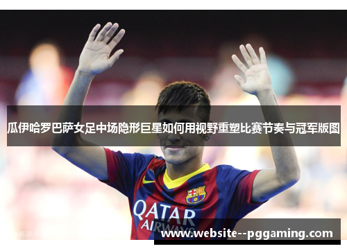 瓜伊哈罗巴萨女足中场隐形巨星如何用视野重塑比赛节奏与冠军版图