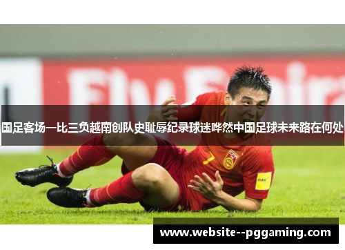 国足客场一比三负越南创队史耻辱纪录球迷哗然中国足球未来路在何处 国足客场一比三负越南创队史耻辱纪录球迷哗然中国足球未来路在何处