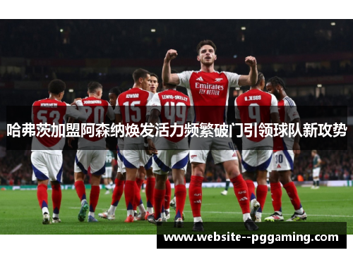 哈弗茨加盟阿森纳焕发活力频繁破门引领球队新攻势 哈弗茨加盟阿森纳焕发活力频繁破门引领球队新攻势