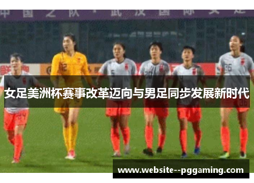 女足美洲杯赛事改革迈向与男足同步发展新时代