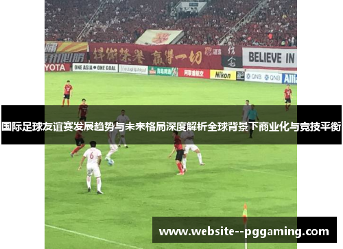 国际足球友谊赛发展趋势与未来格局深度解析全球背景下商业化与竞技平衡
