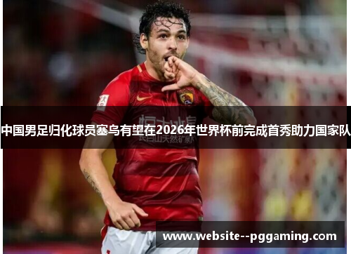 中国男足归化球员塞鸟有望在2026年世界杯前完成首秀助力国家队