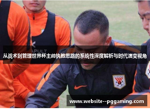 从战术到管理世界杯主帅执教思路的系统性深度解析与时代演变视角 从战术到管理世界杯主帅执教思路的系统性深度解析与时代演变视角